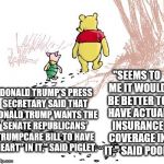 pooh | "SEEMS TO ME IT WOULD BE BETTER TO HAVE ACTUAL INSURANCE COVERAGE IN IT," SAID POOH. "DONALD TRUMP'S PRESS SECRETARY SAID THAT DONALD TRUMP WANTS THE SENATE REPUBLICANS' TRUMPCARE BILL TO HAVE 'HEART" IN IT," SAID PIGLET. | image tagged in pooh | made w/ Imgflip meme maker