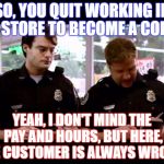 Cops | SO, YOU QUIT WORKING IN A STORE TO BECOME A COP? YEAH, I DON'T MIND THE PAY AND HOURS, BUT HERE, THE CUSTOMER IS ALWAYS WRONG! | image tagged in cops | made w/ Imgflip meme maker
