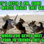 Dogs fight | IT' S  AFTER  5  PM ,  COME TO  MYRTLE  BEACH 
 THEY  SAID; WHERE  YOU  GET  TO  MEET  ALL  YOUR  FB  FRIENDS  THEY  SAID | image tagged in dogs fight | made w/ Imgflip meme maker