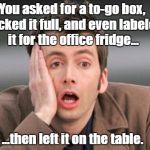 This happened to... um... a friend of mine today. | You asked for a to-go box, packed it full, and even labeled it for the office fridge... ...then left it on the table. | image tagged in tennant facepalm | made w/ Imgflip meme maker