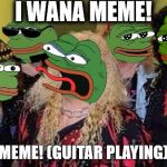 School Of Memes & Music | I WANA MEME! MEME! (GUITAR PLAYING) | image tagged in twisted sister pepe | made w/ Imgflip meme maker