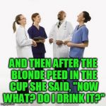 Doctors laughing | AND THEN AFTER THE BLONDE PEED IN THE CUP SHE SAID, "NOW WHAT? DO I DRINK IT?" | image tagged in doctors laughing | made w/ Imgflip meme maker