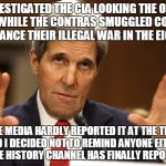 John Kerry can't be both | I INVESTIGATED THE CIA LOOKING THE OTHER WAY WHILE THE CONTRAS SMUGGLED COCAINE TO FINANCE THEIR ILLEGAL WAR IN THE EIGHTIES; THE MEDIA HARDLY REPORTED IT AT THE TIME AND I DECIDED NOT TO REMIND ANYONE EITHER BUT THE HISTORY CHANNEL HAS FINALLY REPORTED IT! | image tagged in john kerry can't be both | made w/ Imgflip meme maker