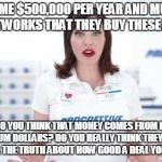 Flo from Progressive is shocked | THEY PAY ME $500,000 PER YEAR AND MUCH MORE TO THE NETWORKS THAT THEY BUY THESE ADS FROM! WHERE DO YOU THINK THAT MONEY COMES FROM IF IT ISN’T YOUR PREMIUM DOLLARS? DO YOU REALLY THINK THEY PAY ME THAT MUCH TO TELL THE TRUTH ABOUT HOW GOOD A DEAL YOU’RE GETTING? | image tagged in flo from progressive is shocked | made w/ Imgflip meme maker