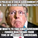 mitch mcconnell | HAD POLIO AS A CHILD. GOVERNMENT PAID FOR *ALL* HIS CARE AND REHABILITATION. NOW WANTS TO TAKE AWAY GOVERNMENT FUNDED HEALTHCARE FROM TENS OF MILLIONS OF AMERICANS. | image tagged in mitch mcconnell | made w/ Imgflip meme maker