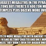 pyramids of giza | THE BIGGEST MEGALITHS IN THE PYRAMIDS ARE 80 TONS BUT THERE’S A 400 TON MEGALITH IN NEARBY TEMPLES PLUS DOZENS MORE OVER 100 TONS; EXPERIMENTS TO MOVE MEGALITHS WITH ANCIENT TECHNOLOGY BETWEEN 10 AND 40 TONS CHEATED AND ONLY MOVED THEM SMALL DISTANCES; THEY DIDN’T EVEN TRY BIGGER ONES! JUST SAYIN! | image tagged in pyramids of giza | made w/ Imgflip meme maker