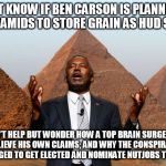Carson Pyramids | I DON’T KNOW IF BEN CARSON IS PLANNING TO BUILD PYRAMIDS TO STORE GRAIN AS HUD SECRETARY; BUT I CAN’T HELP BUT WONDER HOW A TOP BRAIN SURGEON COULD POSSIBLY BELIEVE HIS OWN CLAIMS; AND WHY THE CONSPIRACY THEORIST IN CHIEF MANAGED TO GET ELECTED AND NOMINATE NUTJOBS TO HIS CABINET? | image tagged in carson pyramids | made w/ Imgflip meme maker