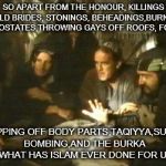life of brian | SO APART FROM THE HONOUR, KILLINGS CHILD BRIDES, STONINGS, BEHEADINGS,BURNING APOSTATES,THROWING GAYS OFF ROOFS, FGM, CHOPPING OFF BODY PARTS,TAQIYYA,SUICIDE BOMBING,AND THE BURKA ... WHAT HAS ISLAM EVER DONE FOR US ? | image tagged in life of brian | made w/ Imgflip meme maker