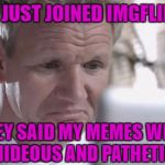 Welcome to Imgflip Gordon!!! | I JUST JOINED IMGFLIP; THEY SAID MY MEMES WERE HIDEOUS AND PATHETIC | image tagged in sad gordon ramsay,memes,gordon ramsay,funny,getting trolled,gordon ramsay gets trolled | made w/ Imgflip meme maker