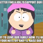 South Park | STAN, YOU BETTER FIND A JOB TO SUPPORT OUR NEW FAMILY; IF YOU TRY TO LEAVE OUR FAMILY NOW, I'LL HAVE THE GIRLS CHOP YOUR NUTS OFF AND I'LL RAISE OUR SON MYSELF | image tagged in south park | made w/ Imgflip meme maker