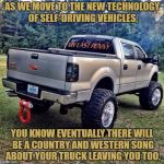 @LiftedTrucksMilitia | AS WE MOVE TO THE NEW TECHNOLOGY OF SELF-DRIVING VEHICLES, YOU KNOW EVENTUALLY THERE WILL BE A COUNTRY AND WESTERN SONG ABOUT YOUR TRUCK LEAVING YOU TOO. | image tagged in country music,funny,funny memes,truck,technology,self driving car | made w/ Imgflip meme maker