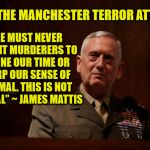 No we shouldn't go on like normal, we should actually do something about the problem | ON THE MANCHESTER TERROR ATTACKS; "WE MUST NEVER PERMIT MURDERERS TO DEFINE OUR TIME OR WARP OUR SENSE OF NORMAL. THIS IS NOT NORMAL” ~ JAMES MATTIS | image tagged in general mattis | made w/ Imgflip meme maker