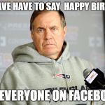 Bill Belichick Unhappy | DO I HAVE HAVE TO SAY  HAPPY BIRTHDAY; TO EVERYONE ON FACEBOOK | image tagged in bill belichick unhappy | made w/ Imgflip meme maker