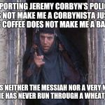 Life Of Brian  | SUPPORTING JEREMY CORBYN'S POLICIES DOES NOT MAKE ME A CORBYNISTA JUST AS LIKING COFFEE DOES NOT MAKE ME A BARISTA. AND HE IS NEITHER THE MESSIAH NOR A VERY NAUGHTY BOY. HE HAS NEVER RUN THROUGH A WHEAT FIELD. | image tagged in life of brian | made w/ Imgflip meme maker