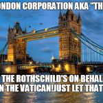 London Bridge | CITY OF LONDON CORPORATION AKA "THE CROWN"; RUN BY THE ROTHSCHILD'S ON BEHALF OF THE JESUITS IN THE VATICAN!JUST LET THAT SINK IN !!! | image tagged in london bridge | made w/ Imgflip meme maker