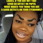 Eyebrows on Fleek | LADIES, IF YOU ARE NOT THAT GOOD AN ARTIST ON PAPER, WHAT MAKES YOU THINK YOU ARE A GOOD ARTISTS ON YOUR EYEBROWS? | image tagged in eyebrows on fleek,ladies,funny,funny memes,eyebrows | made w/ Imgflip meme maker