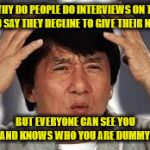 Jacki Chan confused | WHY DO PEOPLE DO INTERVIEWS ON TV AND SAY THEY DECLINE TO GIVE THEIR NAME; BUT EVERYONE CAN SEE YOU AND KNOWS WHO YOU ARE DUMMY! | image tagged in jacki chan confused | made w/ Imgflip meme maker