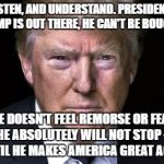 Trump Serious | LISTEN, AND UNDERSTAND. PRESIDENT TRUMP IS OUT THERE, HE CAN'T BE BOUGHT, HE DOESN'T FEEL REMORSE OR FEAR, AND HE ABSOLUTELY WILL NOT STOP -EVER-, UNTIL HE MAKES AMERICA GREAT AGAIN! | image tagged in trump serious | made w/ Imgflip meme maker