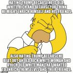 Doh | HATING TRUMP BECAUSE HE IS OLD, WHITE, RICH AND BECAUSE YOU THINK HE MIGHT ENRICH HIMSELF AND HIS FRIENDS. ALSO HATING TRUMP BECAUSE HE BEAT OUT AN OLD RICH WHITE WOMAN AND A RICH OLD WHITE MAN THAT WANTED TO ENRICH THEMSELVES AND THEIR FRIENDS. | image tagged in doh | made w/ Imgflip meme maker
