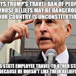 Jerry Brown | SAYS TRUMP'S TRAVEL BAN OF PEOPLE WHOSE BELIEFS MAY BE DANGEROUS TO OUR COUNTRY IS UNCONSTITUTIONAL. BANS STATE EMPLOYEE TRAVEL TO OTHER STATES BECAUSE HE DOESN'T LIKE THEIR BELIEFS. | image tagged in jerry brown | made w/ Imgflip meme maker