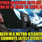 Stephen Hawking says Vacate Earth! | STEPHEN HAWKING SAYS ALL 7.5 BILLION OF US NEED TO LEAVE EARTH. BEEN IN A METRO-ATLANTA COMMUTE LATELY STEVE? | image tagged in stephen hawking,vacate earth,metro-atlanta commute | made w/ Imgflip meme maker