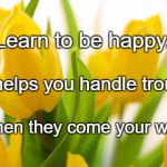 Spring Flowers | Learn to be happy. Joy helps you handle troubles; When they come your way. | image tagged in spring flowers | made w/ Imgflip meme maker
