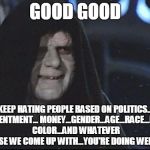 w.a.k.e.  u.p.  | GOOD GOOD; KEEP HATING PEOPLE BASED ON POLITICS... RESENTMENT... MONEY...GENDER...AGE...RACE...HAIR COLOR...AND WHATEVER ELSE WE COME UP WITH...YOU'RE DOING WELL... | image tagged in darth sidious | made w/ Imgflip meme maker