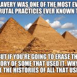 Pyramids  | SLAVERY WAS ONE OF THE MOST EVIL AND BRUTAL PRACTICES EVER KNOWN TO MAN; BUT IF YOU'RE GOING TO ERASE THE HISTORY OF SOME THAT USED IT. WHY NOT ERASE THE HISTORIES OF ALL THAT USED IT? | image tagged in pyramids | made w/ Imgflip meme maker