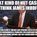 Snowball Jim Inhofe | WHAT KIND OF NUT CASE DO YOU THINK JAMES INHOFE IS? AM I DENYING CLIMATE CHANGE AND EPIDEMIC LEVELS OF POLLUTION CAUSING OTHER ENVIRONMENTAL PROBLEMS FOR CAMPAIGN CONTRIBUTIONS? OR SOMETHING EVEN MORE BIZARRE LIKE GEO-ENGINEERING EXPERIMENTS? | image tagged in snowball jim inhofe | made w/ Imgflip meme maker