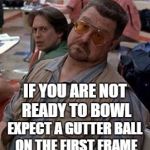 Walter the big lebowski | IF YOU ARE NOT READY TO BOWL; EXPECT A GUTTER BALL ON THE FIRST FRAME | image tagged in walter the big lebowski | made w/ Imgflip meme maker