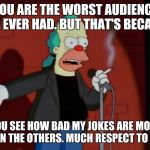 Krusty the clown at the comedy club. | YOU ARE THE WORST AUDIENCE I'VE EVER HAD. BUT THAT'S BECAUSE; YOU SEE HOW BAD MY JOKES ARE MORE THAN THE OTHERS. MUCH RESPECT TO YOU. | image tagged in krusty wcf,krusty the clown,memes,funny,simpsons,humor | made w/ Imgflip meme maker