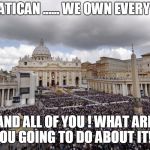 VaticanSanders | THE VATICAN ...... WE OWN EVERYTHING! AND ALL OF YOU ! WHAT ARE YOU GOING TO DO ABOUT IT!!! | image tagged in vaticansanders | made w/ Imgflip meme maker