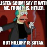 Just mocking the rhetoric. Settle down. Nice deep breath. :D | LISTEN SCUM! SAY IT WITH ME. TRUMP. IS. HITLER. BUT HILLARY IS SATAN. | image tagged in krusty wcf,memes,funny,politics,simpsons,krusty the clown | made w/ Imgflip meme maker