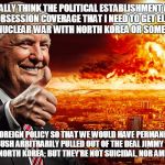 antichrist | DO YOU REALLY THINK THE POLITICAL ESTABLISHMENT AND MEDIA GAVE ME THE OBSESSION COVERAGE THAT I NEED TO GET ELECTED SO THAT I COULD START A NUCLEAR WAR WITH NORTH KOREA OR SOME OTHER COUNTRY? THEY RIGGED FOREIGN POLICY SO THAT WE WOULD HAVE PERMANENT CONFLICTS LIKE WHEN BUSH ARBITRARILY PULLED OUT OF THE DEAL JIMMY CARTER HELP NEGOTIATE WITH NORTH KOREA; BUT THEY’RE NOT SUICIDAL, NOR AM I DESPITE MY ACT! | image tagged in antichrist | made w/ Imgflip meme maker