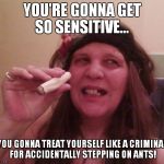 Harken, Me Matey's... | YOU'RE GONNA GET SO SENSITIVE... YOU GONNA TREAT YOURSELF LIKE A CRIMINAL FOR ACCIDENTALLY STEPPING ON ANTS! | image tagged in harken me matey's... | made w/ Imgflip meme maker