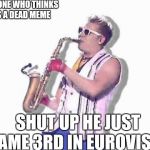 Epic sax guy | EVERYONE WHO THINKS HE IS A DEAD MEME; SHUT UP HE JUST CAME 3RD IN EUROVISON | image tagged in epic sax guy | made w/ Imgflip meme maker