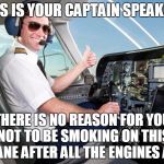 pilot | THIS IS YOUR CAPTAIN SPEAKING; THERE IS NO REASON FOR YOU NOT TO BE SMOKING ON THIS PLANE AFTER ALL THE ENGINES ARE | image tagged in pilot,funny | made w/ Imgflip meme maker