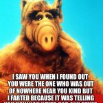 Idk then | I SAW YOU WHEN I FOUND OUT YOU WERE THE ONE WHO WAS OUT OF NOWHERE NEAR YOU KIND BUT I FARTED BECAUSE IT WAS TELLING YOU HOW YOU NEVER HAD ANY OTHER | image tagged in alf the alien,alf,help,i have no idea what i am doing,fart jokes | made w/ Imgflip meme maker