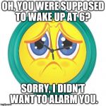 Sad Clock | OH, YOU WERE SUPPOSED TO WAKE UP AT 6? SORRY, I DIDN'T WANT TO ALARM YOU. | image tagged in sad clock | made w/ Imgflip meme maker
