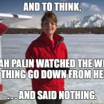 Palin Alaska | AND TO THINK, SARAH PALIN WATCHED THE WHOLE RUSSIA THING GO DOWN FROM HER HOUSE; . . . AND SAID NOTHING. | image tagged in palin alaska | made w/ Imgflip meme maker