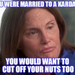 caitlin bruce jenner | IF YOU WERE MARRIED TO A KARDASIAN; YOU WOULD WANT TO CUT OFF YOUR NUTS TOO | image tagged in caitlin bruce jenner | made w/ Imgflip meme maker