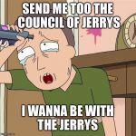 Jerry smith | SEND ME TOO THE COUNCIL OF JERRYS; I WANNA BE WITH THE JERRYS | image tagged in jerry smith | made w/ Imgflip meme maker