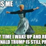Julie Andrews | THIS IS ME; EVERY TIME I WAKE UP AND REALIZE THAT DONALD TRUMP IS STILL PRESIDENT | image tagged in julie andrews | made w/ Imgflip meme maker