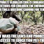 Child labor | CORPORATE GLOBALIZATION IS ENDANGERING PROTECTIONS FOR CHILDREN THE ENVIRONMENT AND CREATING A BREEDING GROUND FOR TERRORISM! RICHEST MAKE THE LAWS AND POOREST WITH LEAST ACCESS TO EDUCATION PAY THE PRICE! | image tagged in child labor | made w/ Imgflip meme maker