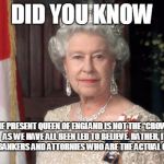 The Queen | DID YOU KNOW; THE PRESENT QUEEN OF ENGLAND IS NOT THE “CROWN,” AS WE HAVE ALL BEEN LED TO BELIEVE. RATHER, IT IS THE BANKERS AND ATTORNIES WHO ARE THE ACTUAL CROWN!!! | image tagged in the queen | made w/ Imgflip meme maker