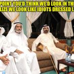 sheiks | AT SOME POINT YOU'D THINK WE'D LOOK IN THE MIRROR AND REALIZE WE LOOK LIKE IDIOTS DRESSED LIKE THIS! | image tagged in sheiks | made w/ Imgflip meme maker