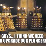 The First Session of The Parliament of The Daleks. | GUYS... I THINK WE NEED TO UPGRADE OUR PLUNGERS. | image tagged in daleks,doctor who | made w/ Imgflip meme maker