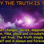 Only truth is true | ONLY THE TRUTH IS TRUE; What changes, varies, depends on opinion, time, place and circumstance is simply not true. The truth simply stands by itself and is always and forever true. | image tagged in universe,acim,truth,plato,simple | made w/ Imgflip meme maker