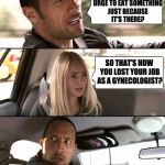 The Rock driving - brighter | YOU KNOW THAT URGE TO EAT SOMETHING JUST BECAUSE IT'S THERE? SO THAT'S HOW YOU LOST YOUR JOB AS A GYNECOLOGIST? | image tagged in the rock driving - brighter | made w/ Imgflip meme maker