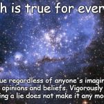 Truth is true for everyone | Truth is true for everyone; It is true regardless of anyone's imaginations, opinions and beliefs. Vigorously defending a lie does not make it any more true. | image tagged in the universe,truth,acim,plato,god | made w/ Imgflip meme maker